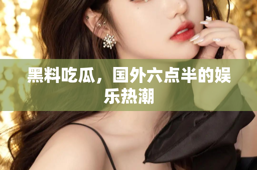 黑料吃瓜，国外六点半的娱乐热潮