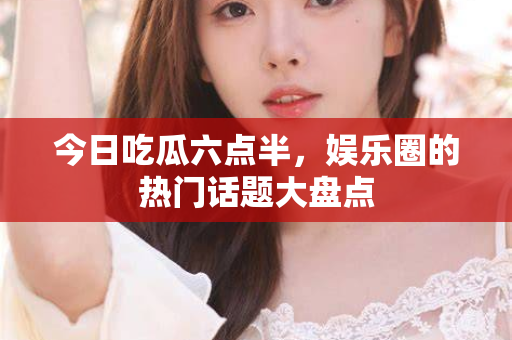 今日吃瓜六点半，娱乐圈的热门话题大盘点