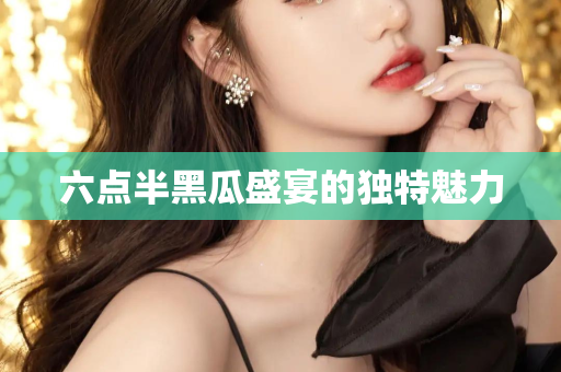 六点半黑瓜盛宴的独特魅力